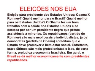 ELEICÕES NOS EUA
Eleição para presidente dos Estados Unidos: Obama X
Romney? Qual é melhor para o Brasil? Qual é melhor
para os Estados Unidos? O Obama fez um bom
trabalho com a saúde nos Estados Unidos e se
destaca por ser um presidente negro que presta
assistência a minorias. Os republicanos (partido de
Romney) são mais neoliberais e individualistas, já os
democratas (partido de Obama) acreditam que o
Estado deve promover o bem-estar social. Entretanto,
estes últimos são mais protecionistas e isso, de certa
forma, prejudica a economia brasileira. Em geral, o
Brasil se dá melhor economicamente com presidentes
republicanos.
 