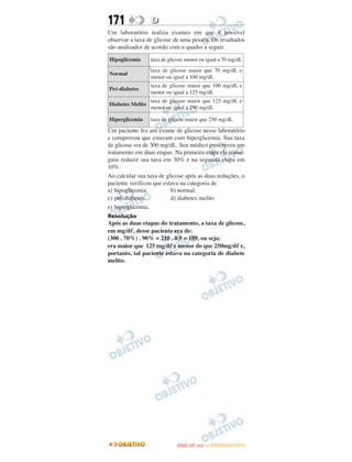 171               D
Um laboratório realiza exames em que é possível
observar a taxa de glicose de uma pessoa. Os resultados
são analisados de acordo com o quadro a seguir.

Hipoglicemia      taxa de glicose menor ou igual a 70 mg/dL
                  taxa de glicose maior que 70 mg/dL e
Normal
                  menor ou igual a 100 mg/dL
                  taxa de glicose maior que 100 mg/dL e
Pré-diabetes
                  menor ou igual a 125 mg/dL
                  taxa de glicose maior que 125 mg/dL e
Diabetes Melito
                  menor ou igual a 250 mg/dL

Hiperglicemia     taxa de glicose maior que 250 mg/dL

Um paciente fez um exame de glicose nesse laboratório
e comprovou que estavam com hiperglicemia. Sua taxa
de glicose era de 300 mg/dL. Seu médico prescreveu um
tratamento em duas etapas. Na primeira etapa ele conse-
guiu reduzir sua taxa em 30% e na segunda etapa em
10%.
Ao calcular sua taxa de glicose após as duas reduções, o
paciente verificou que estava na categoria de
a) hipoglicemia.          b) normal.
c) pré-diabetes.          d) diabetes melito
e) hiperglicemia.
Resolução
Após as duas etapas do tratamento, a taxa de glicose,
em mg/dᐉ, desse paciente era de:
(300 . 70%) . 90% = 210 . 0,9 = 189, ou seja:
era maior que 125 mg/dᐉ e menor do que 250mg/dᐉ e,
portanto, tal paciente estava na categoria de diabete
melito.




                                    O
                             ENEM (2.   DIA)   — NOVEMBRO/2012
 