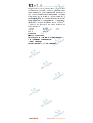 172               E
Um produtor de café irrigado em Minas Gerais recebeu
um relatório de consultoria estatística, constando, entre
outras informações, o desvio padrão das produções de
uma safra dos talhões de suas propriedades. Os talhões
têm a mesma área de 30 000 m2 e o valor obtido para o
desvio padrão foi de 90 kg/talhão. O produtor deve apre-
sentar as informações sobre a produção e a variância des-
sas produções em sacas de 60 kg por hectare (10 000 m2).
A variância das produções dos talhões expressa em
(sacas/hectare)2 é
a) 20,25.              b) 4,50.            c) 0,71
d) 0,50.               e) 0,25.
Resolução
O desvio padrão foi de
90 kg/talhão = 90 kg/30 000 m2 = 30 kg/10 000 m2 =
= 30 kg/hectare = 0,5 saca/hectare
Assim, a variância é
(0,5 saca/hectare)2 = 0,25 (saca/hectare)2




                                   O
                            ENEM (2.   DIA)   — NOVEMBRO/2012
 