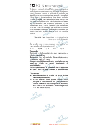 173                C (com ressalva)
O designer português Miguel Neiva criou um sistema de
símbolos que permite que pessoas daltônicas identifiquem
cores. O sistema consiste na utilização de símbolos que
identificam as cores primárias (azul, amarelo e vermelho),
Além disso, a justaposição de dois desses símbolos
permite identificar cores secundárias (como o verde, que
é o amarelo combinado com o azul). O preto e o branco
são identificados por pequenos quadrados: o que
simboliza o preto é cheio, enquanto o que simboliza o
branco é vazio. Os símbolos que representam preto e
branco também podem ser associados aos símbolos que
identificam cores, significando se estas são claras ou
escuras.

     Folha de São Paulo. Disponível em: www1.folha.uol.com.br.
                             Acesso em: 18 fev. 2012 (adaptado)


De acordo com o texto, quantas cores podem ser
representadas pelo sistema proposto?
a) 14       b) 18       c) 20    d) 21 e) 23
Resolução
Existem três símbolos diferentes para representar as
três cores primárias.
Justapondo esses três símbolos dois a dois, é possível
representar mais três cores.
Estas seis possibilidades podem ser associadas com um
quadrado (cheio ou vazio), totalizando 18
possibilidades.
Acrescentando ainda os quadrados que representam
as “cores” preta e branca, resultam 20 possibilidades.

Observações:
1) Não considerando o branco e o preto, seriam
   apenas 18 possibilidades.
2) Se for possível, como propõe Miguel Neiva,
   justapor os três símbolos das cores primárias,
   existem ainda mais três cores possíveis, totalizan-
   do 21 cores se não incluirmos a branca e a preta ou
   23 se elas forem inclusas.




                                      O
                               ENEM (2.   DIA)   — NOVEMBRO/2012
 