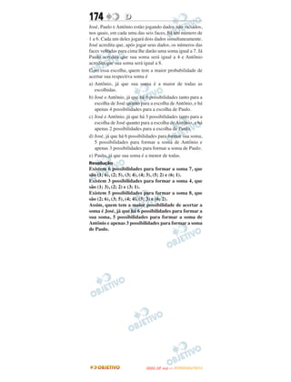 174               D
José, Paulo e Antônio estão jogando dados não viciados,
nos quais, em cada uma das seis faces, há um número de
1 a 6. Cada um deles jogará dois dados simultaneamente.
José acredita que, após jogar seus dados, os números das
faces voltadas para cima lhe darão uma soma igual a 7. Já
Paulo acredita que sua soma será igual a 4 e Antônio
acredita que sua soma será igual a 8.
Com essa escolha, quem tem a maior probabilidade de
acertar sua respectiva soma é
a) Antônio, já que sua soma é a maior de todas as
   escolhidas.
b) José e Antônio, já que há 6 possibilidades tanto para a
   escolha de José quanto para a escolha de Antônio, e há
   apenas 4 possibilidades para a escolha de Paulo.
c) José e Antônio, já que há 3 possibilidades tanto para a
   escolha de José quanto para a escolha de Antônio, e há
   apenas 2 possibilidades para a escolha de Paulo.
d) José, já que há 6 possibilidades para formar sua soma,
   5 possibilidades para formar a soma de Antônio e
   apenas 3 possibilidades para formar a soma de Paulo.
e) Paulo, já que sua soma é a menor de todas.
Resolução
Existem 6 possibilidades para formar a soma 7, que
são (1; 6), (2; 5), (3; 4), (4; 3), (5; 2) e (6; 1).
Existem 3 possibilidades para formar a soma 4, que
são (1; 3), (2; 2) e (3; 1).
Existem 5 possibilidades para formar a soma 8, que
são (2; 6), (3; 5), (4; 4), (5; 3) e (6; 2).
Assim, quem tem a maior possibilidade de acertar a
soma é José, já que há 6 possibilidades para formar a
sua soma, 5 possibilidades para formar a soma de
Antônio e apenas 3 possibilidades para formar a soma
de Paulo.




                                    O
                             ENEM (2.   DIA)   — NOVEMBRO/2012
 