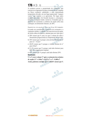 176                  C
A cerâmica possui a propriedade da contração, que
consiste na evaporação da água existente em um conjunto
ou bloco cerâmico submetido a uma determinada
temperatura elevada: em seu lugar aparecendo “espaços
vazios” que tendem a se aproximar. No lugar antes
ocupado pela água vão ficando lacunas e, consequen-
temente, o conjunto tende a retrair-se. Considere que no
processo de cozimento a cerâmica de argila sofra uma
contração, em dimensões lineares, de 20%.

Disponível em: www.arq.ufsc.br. Acesso em: 30 mar. 2012 (adaptado).
Levando em consideração o processo de cozimento e a
contração sofrida, o volume V de uma travessa de argila,
de forma cúbica de aresta a, diminui para um valor que é
a) 20% menor que V, uma vez que o volume do cubo é
   diretamente proporcional ao comprimento de seu lado.
b) 36% menor que V, porque a área da base diminui de a2
   para ((1 – 0,2)a)2.
c) 48,8% menor que V, porque o volume diminui de a3
   para (0,8a)3.
d) 51,2% menor que V, porque cada lado diminui para
   80% do comprimento original.
e) 60% menor que V, porque cada lado diminui 20%.
Resolução
V = a3 e novo volume V’ após o cozimento da cerâmica
de argila é V’ = (0,8a)3 = 0,512 a3 = a3 – 0,488 a3.
Assim, podemos concluir que V’ é 48,8% menor que V.




                                        O
                                 ENEM (2.   DIA)   — NOVEMBRO/2012
 