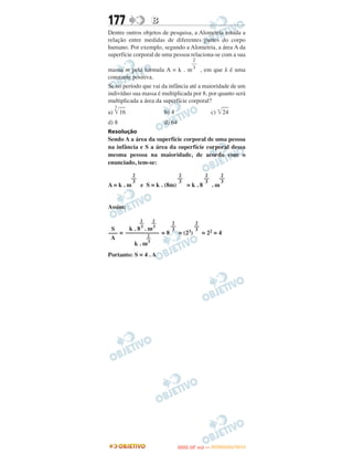 177                 B
Dentre outros objetos de pesquisa, a Alometria estuda a
relação entre medidas de diferentes partes do corpo
humano. Por exemplo, segundo a Alometria, a área A da
superfície corporal de uma pessoa relaciona-se com a sua
                                        2
                                       ––
                                        3
massa m pela fórmula A = k . m , em que k é uma
constante positiva.
Se no período que vai da infância até a maioridade de um
indivíduo sua massa é multiplicada por 8, por quanto será
multiplicada a área da superfície corporal?
  3
a) ͙ළළළ
    16                   b) 4                           c) ͙ළළළ
                                                            24
d) 8                     d) 64
Resolução
Sendo A a área da superfície corporal de uma pessoa
na infância e S a área da superfície corporal dessa
mesma pessoa na maioridade, de acordo com o
enunciado, tem-se:

           2                      2                 2       2
          ––                     ––                ––      ––
           3                      3                 3       3
A=k.m          e S = k . (8m)         =k.8              .m


Assim:

               2    2
               ––   ––      2               2
                     ––     ––
 S     k . 8 3 . m3   3      3
––– = ––––––––––– = 8 = (23) = 22 = 4
                 2
 A              ––
         k . m3
Portanto: S = 4 . A




                                        O
                                 ENEM (2.   DIA)   — NOVEMBRO/2012
 