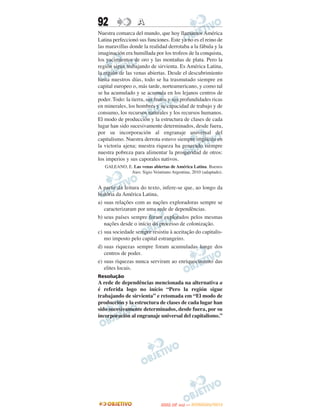 92                 A
Nuestra comarca del mundo, que hoy llamamos América
Latina perfeccionó sus funciones. Este ya no es el reino de
las maravillas donde la realidad derrotaba a la fábula y la
imaginación era humillada por los trofeos de la conquista,
los yacimientos de oro y las montañas de plata. Pero la
región sigue trabajando de sirvienta. Es América Latina,
la región de las venas abiertas. Desde el descubrimiento
hasta nuestros días, todo se ha trasmutado siempre en
capital europeo o, más tarde, norteamericano, y como tal
se ha acumulado y se acumula en los lejanos centros de
poder. Todo: la tierra, sus frutos y sus profundidades ricas
en minerales, los hombres y su capacidad de trabajo y de
consumo, los recursos naturales y los recursos humanos.
El modo de producción y la estructura de clases de cada
lugar han sido sucesivamente determinados, desde fuera,
por su incorporación al engranaje universal del
capitalismo. Nuestra derrota estuvo siempre implícita en
la victoria ajena; nuestra riqueza ha generado siempre
nuestra pobreza para alimentar la prosperidad de otros:
los imperios y sus caporales nativos.
   GALEANO, E. Las venas abiertas de América Latina. Buenos
             Aies: Sigio Veintiuno Argentina, 2010 (adaptado).


A partir da leitura do texto, infere-se que, ao longo da
história da América Latina,
a) suas relações com as nações exploradoras sempre se
   caracterizaram por uma rede de dependências.
b) seus países sempre foram explorados pelos mesmas
   nações desde o início do processo de colonização.
c) sua sociedade sempre resistiu à aceitação do capitalis-
   mo imposto pelo capital estrangeiro.
d) suas riquezas sempre foram acumuladas longe dos
   centros de poder.
e) suas riquezas nunca serviram ao enriquecimento das
   elites locais.
Resolução
A rede de dependências mencionada na alternativa a
é referida logo no início “Pero la región sigue
trabajando de sirvienta” e retomada em “El modo de
producción y la estructura de clases de cada lugar han
sido sucesivamente determinados, desde fuera, por su
incorporación al engranaje universal del capitalismo.”




                                      O
                               ENEM (2.   DIA)   — NOVEMBRO/2012
 