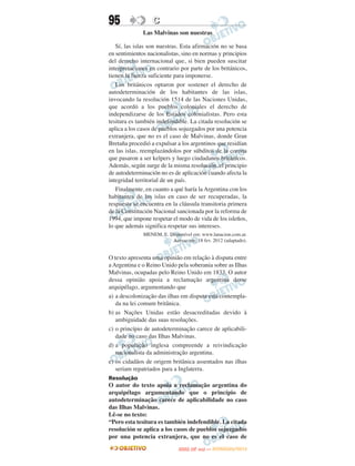 95                C
              Las Malvinas son nuestras

   Sí, las islas son nuestras. Esta afirmación no se basa
en sentimientos nacionalistas, sino en normas y principios
del derecho internacional que, si bien pueden suscitar
interpretaciones en contrario por parte de los británicos,
tienen la fuerza suficiente para imponerse.
   Los británicos optaron por sostener el derecho de
autodeterminación de los habitantes de las islas,
invocando la resolución 1514 de las Naciones Unidas,
que acordó a los pueblos coloniales el derecho de
independizarse de los Estados colonialistas. Pero esta
tesitura es también indefendible. La citada resolución se
aplica a los casos de pueblos sojuzgados por una potencia
extranjera, que no es el caso de Malvinas, donde Gran
Bretaña procedió a expulsar a los argentinos que residían
en las islas, reemplazándolos por súbditos de la corona
que pasaron a ser kelpers y luego ciudadanos británicos.
Además, según surge de la misma resolución, el principio
de autodeterminación no es de aplicación cuando afecta la
integridad territorial de un país.
   Finalmente, en cuanto a qué haría la Argentina con los
habitantes de las islas en caso de ser recuperadas, la
respuesta se encuentra en la cláusula transitoria primera
de la Constitución Nacional sancionada por la reforma de
1994, que impone respetar el modo de vida de los isleños,
lo que además significa respetar sus intereses.
              MENEM, E. Disponível em: www.lanacion.com.ar.
                         Acesso em: 18 fev. 2012 (adaptado).


O texto apresenta uma opinião em relação à disputa entre
a Argentina e o Reino Unido pela soberania sobre as Ilhas
Malvinas, ocupadas pelo Reino Unido em 1833. O autor
dessa opinião apoia a reclamação argentina desse
arquipélago, argumentando que
a) a descolonização das ilhas em disputa está contempla-
   da na lei comum britânica.
b) as Nações Unidas estão desacreditadas devido à
   ambiguidade das suas resoluções.
c) o princípio de autodeterminação carece de aplicabili-
   dade no caso das Ilhas Malvinas.
d) a população inglesa compreende a reivindicação
   nacionalista da administração argentina.
e) os cidadãos de origem britânica assentados nas ilhas
   seriam repatriados para a Inglaterra.
Resolução
O autor do texto apoia a reclamação argentina do
arquipélago argumentando que o princípio de
autodeterminação carece de aplicabilidade no caso
das Ilhas Malvinas.
Lê-se no texto:
“Pero esta tesitura es también indefendible. La citada
resolución se aplica a los casos de pueblos sojuzgados
por una potencia extranjera, que no es el caso de
                                    O
                             ENEM (2.   DIA)   — NOVEMBRO/2012
 