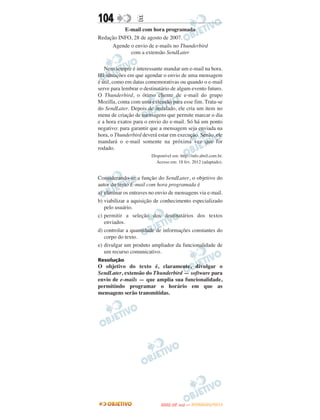 104               E
          E-mail com hora programada
Redação INFO, 28 de agosto de 2007.
     Agende o envio de e-mails no Thunderbird
            com a extensão SendLater

   Nem sempre é interessante mandar um e-mail na hora.
Há situações em que agendar o envio de uma mensagem
é útil, como em datas comemorativas ou quando o e-mail
serve para lembrar o destinatário de algum evento futuro.
O Thunderbird, o ótimo cliente de e-mail do grupo
Mozilla, conta com uma extensão para esse fim. Trata-se
do SendLater. Depois de instalado, ele cria um item no
menu de criação de mensagens que permite marcar o dia
e a hora exatos para o envio do e-mail. Só há um ponto
negativo: para garantir que a mensagem seja enviada na
hora, o Thunderbird deverá estar em execução. Senão, ele
mandará o e-mail somente na próxima vez que for
rodado.
                        Disponível em: http://info.abril.com.br.
                          Acesso em: 18 fev. 2012 (adaptado).


Considerando-se a função do SendLater, o objetivo do
autor do texto E-mail com hora programada é
a) eliminar os entraves no envio de mensagens via e-mail.
b) viabilizar a aquisição de conhecimento especializado
   pelo usuário.
c) permitir a seleção dos destinatários dos textos
   enviados.
d) controlar a quantidade de informações constantes do
   corpo do texto.
e) divulgar um produto ampliador da funcionalidade de
   um recurso comunicativo.
Resolução
O objetivo do texto é, claramente, divulgar o
SendLater, extensão do Thunderbird — software para
envio de e-mails — que amplia sua funcionalidade,
permitindo programar o horário em que as
mensagens serão transmitidas.




                                    O
                             ENEM (2.   DIA)   — NOVEMBRO/2012
 