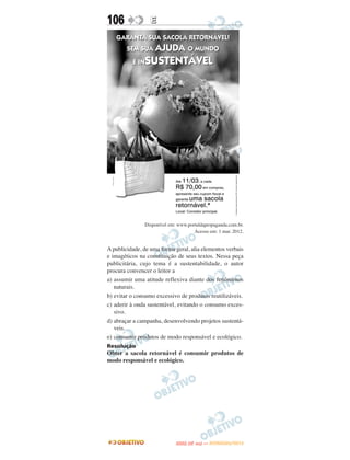 106               E




               Disponível em: www.portaldapropaganda.com.br.
                                     Acesso em: 1 mar. 2012.


A publicidade, de uma forma geral, alia elementos verbais
e imagéticos na constituição de seus textos. Nessa peça
publicitária, cujo tema é a sustentabilidade, o autor
procura convencer o leitor a
a) assumir uma atitude reflexiva diante dos fenômenos
   naturais.
b) evitar o consumo excessivo de produtos reutilizáveis.
c) aderir à onda sustentável, evitando o consumo exces-
   sivo.
d) abraçar a campanha, desenvolvendo projetos sustentá-
   veis.
e) consumir produtos de modo responsável e ecológico.
Resolução
Obter a sacola retornável é consumir produtos de
modo responsável e ecológico.




                                    O
                             ENEM (2.   DIA)   — NOVEMBRO/2012
 