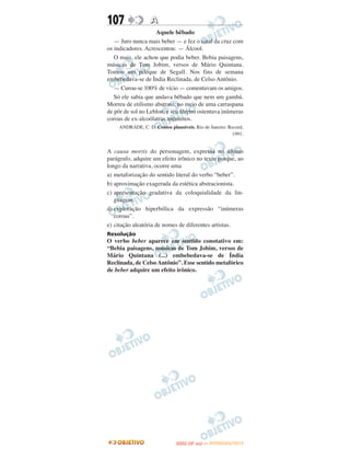 107                A
                    Aquele bêbado
   — Juro nunca mais beber — e fez o sinal da cruz com
os indicadores. Acrescentou: — Álcool.
   O mais, ele achou que podia beber. Bebia paisagens,
músicas de Tom Jobim, versos de Mário Quintana.
Tomou um pileque de Segall. Nos fins de semana
embebedava-se de Ìndia Reclinada, de Celso Antônio.
   — Curou-se 100% de vício — comentavam os amigos.
   Só ele sabia que andava bêbado que nem um gambá.
Morreu de etilismo abstrato, no meio de uma carraspana
de pôr de sol no Leblon, e seu féretro ostentava inúmeras
coroas de ex-alcoólatras anônimos.
     ANDRADE, C. D. Contos plausíveis. Rio de Janeiro: Record,
                                                        1991.


A causa mortis do personagem, expressa no último
parágrafo, adquire um efeito irônico no texto porque, ao
longo da narrativa, ocorre uma
a) metaforização do sentido literal do verbo “beber”.
b) aproximação exagerada da estética abstracionista.
c) apresentação gradativa da coloquialidade da lin-
   guagem.
d) exploração hiperbólica da expressão “inúmeras
   coroas”.
e) citação aleatória de nomes de diferentes artistas.
Resolução
O verbo beber aparece em sentido conotativo em:
“Bebia paisagens, músicas de Tom Jobim, versos de
Mário Quintana (...) embebedava-se de Índia
Reclinada, de Celso Antônio”. Esse sentido metafórico
de beber adquire um efeito irônico.




                                      O
                               ENEM (2.   DIA)   — NOVEMBRO/2012
 