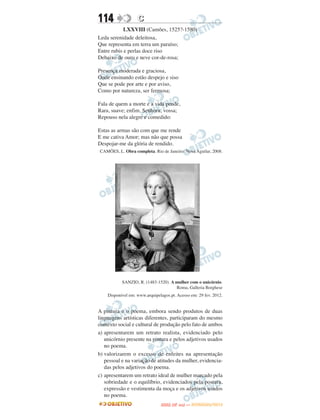 114                C
            LXXVIII (Camões, 1525?-1580)
Leda serenidade deleitosa,
Que representa em terra um paraíso;
Entre rubis e perlas doce riso
Debaixo de ouro e neve cor-de-rosa;

Presença moderada e graciosa,
Onde ensinando estão despejo e siso
Que se pode por arte e por aviso,
Como por natureza, ser fermosa;

Fala de quem a morte e a vida pende,
Rara, suave; enfim, Senhora, vossa;
Repouso nela alegre e comedido:

Estas as armas são com que me rende
E me cativa Amor; mas não que possa
Despojar-me da glória de rendido.
CAMÕES, L. Obra completa. Rio de Janeiro: Nova Aguilar, 2008.




           SANZIO, R. (1483-1520). A mulher com o unicórnio.
                                     Roma, Galleria Borghese
    Disponível em: www.arquipelagos.pt. Acesso em: 29 fev. 2012.


A pintura e o poema, embora sendo produtos de duas
linguagens artísticas diferentes, participaram do mesmo
contexto social e cultural de produção pelo fato de ambos
a) apresentarem um retrato realista, evidenciado pelo
   unicórnio presente na pintura e pelos adjetivos usados
   no poema.
b) valorizarem o excesso de enfeites na apresentação
   pessoal e na variação de atitudes da mulher, evidencia-
   das pelos adjetivos do poema.
c) apresentarem um retrato ideal de mulher marcado pela
   sobriedade e o equilíbrio, evidenciados pela postura,
   expressão e vestimenta da moça e os adjetivos usados
   no poema.
                                      O
                               ENEM (2.   DIA)   — NOVEMBRO/2012
 