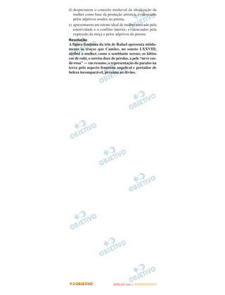 d) desprezarem o conceito medieval da idealização da
   mulher como base da produção artística, evidenciado
   pelos adjetivos usados no poema.
e) apresentarem um retrato ideal de mulher marcado pela
   emotividade e o conflito interior, evidenciados pela
   expressão da moça e pelos adjetivos do poema.
Resolução
A figura feminina da tela de Rafael apresenta nitida-
mente os traços que Camões, no soneto LXXVIII,
atribui à mulher, como o semblante sereno, os lábios
cor de rubi, o sorriso doce de pérolas, a pele “neve cor-
de-rosa” — em resumo, a representação do paraíso na
terra pelo aspecto feminino angelical e portador de
beleza incomparável, próxima ao divino.




                                   O
                            ENEM (2.   DIA)   — NOVEMBRO/2012
 
