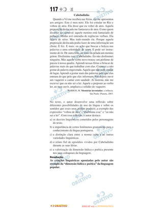 117               E
                      Cabeludinho
   Quando a Vó me recebeu nas férias, ela me apresentou
aos amigos: Este é meu neto. Ele foi estudar no Rio e
voltou de ateu. Ela disse que eu voltei de ateu. Aquela
preposição deslocada me fantasiava de ateu. Como quem
dissesse no carnaval: aquele menino está fantasiado de
palhaço. Minha avó entendia de regências verbais. Ela
falava de sério. Mas todo-mundo riu. Porque aquela
preposição deslocada podia fazer de uma informação um
chiste. E fez. E mais: eu acho que buscar a beleza nas
palavras e uma solenidade de amor. E pode ser instru-
mento de rir. De outra feita, no meio da pelada um menino
gritou: Disilimina esse, Cabeludinho. Eu não disiliminei
ninguém. Mas aquele verbo novo trouxe um perfume de
poesia à nossa quadra. Aprendi nessas férias a brincar de
palavras mais do que trabalhar com elas. Comecei a não
gostar de palavra engavetada. Aquela que não pode mudar
de lugar. Aprendi a gostar mais das palavras pelo que elas
entoam do que pelo que elas informam. Por depois ouvir
um vaqueiro a cantar com saudade: Ai morena, não me
escreve/ que eu não sei a ler. Aquele a preposto ao verbo
ler, ao meu ouvir, ampliava a solidão do vaqueiro.
                BARROS, M. Memórias inventadas: a infância.
                                 São Paulo: Planeta, 2003.


No texto, o autor desenvolve uma reflexão sobre
diferentes possibilidades de uso da língua e sobre os
sentidos que esses usos podem produzir, a exemplo das
expressões “voltou de ateu”, “disilimina esse” e “eu não
sei a ler”. Com essa reflexão, o autor destaca
a) os desvios linguísticos cometidos pelos personagens
   do texto.
b) a importância de certos fenômenos gramaticais para o
   conhecimento da língua portuguesa.
c) a distinção clara entre a norma culta e as outras
   variedades linguísticas.
d) o relato fiel de episódios vividos por Cabeludinho
   durante as suas férias.
e) a valorização da dimensão lúdica e poética presente
   nos usos coloquiais da linguagem.
Resolução
As criações linguísticas apontadas pelo autor são
exemplo da “dimensão lúdica e poética” da linguagem
popular.




                                    O
                             ENEM (2.   DIA)   — NOVEMBRO/2012
 