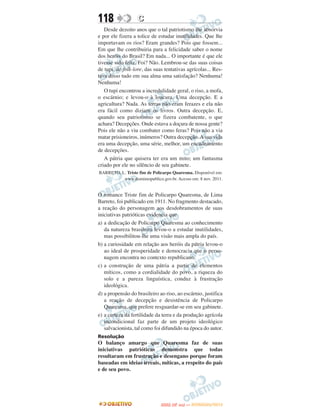 118                C
   Desde dezoito anos que o tal patriotismo lhe absorvia
e por ele fizera a tolice de estudar inutilidades. Que lhe
importavam os rios? Eram grandes? Pois que fossem...
Em que lhe contribuiria para a felicidade saber o nome
dos heróis do Brasil? Em nada... O importante é que ele
tivesse sido feliz. Foi? Não. Lembrou-se das suas coisas
de tupi, de folk-lore, das suas tentativas agrícolas... Res-
tava disso tudo em sua alma uma satisfação? Nenhuma!
Nenhuma!
   O tupi encontrou a incredulidade geral, o riso, a mofa,
o escárnio; e levou-o à loucura. Uma decepção. E a
agricultura? Nada. As terras não eram ferazes e ela não
era fácil como diziam os livros. Outra decepção. E,
quando seu patriotismo se fizera combatente, o que
achara? Decepções. Onde estava a doçura de nossa gente?
Pois ele não a viu combater como feras? Pois não a via
matar prisioneiros, inúmeros? Outra decepção. A sua vida
era uma decepção, uma série, melhor, um encadeamento
de decepções.
   A pátria que quisera ter era um mito; um fantasma
criado por ele no silêncio de seu gabinete.
BARRETO, L. Triste fim de Policarpo Quaresma. Disponível em:
          www.dominiopublico.gov.br. Acesso em: 8 nov. 2011.


O romance Triste fim de Policarpo Quaresma, de Lima
Barreto, foi publicado em 1911. No fragmento destacado,
a reação do personagem aos desdobramentos de suas
iniciativas patrióticas evidencia que
a) a dedicação de Policarpo Quaresma ao conhecimento
   da natureza brasileira levou-o a estudar inutilidades,
   mas possibilitou-lhe uma visão mais ampla do país.
b) a curiosidade em relação aos heróis da pátria levou-o
   ao ideal de prosperidade e democracia que o perso-
   nagem encontra no contexto republicano.
c) a construção de uma pátria a partir de elementos
   míticos, como a cordialidade do povo, a riqueza do
   solo e a pureza linguística, conduz à frustração
   ideológica.
d) a propensão do brasileiro ao riso, ao escárnio, justifica
   a reação de decepção e desistência de Policarpo
   Quaresma, que prefere resguardar-se em seu gabinete.
e) a certeza da fertilidade da terra e da produção agrícola
   incondicional faz parte de um projeto ideológico
   salvacionista, tal como foi difundido na época do autor.
Resolução
O balanço amargo que Quaresma faz de suas
iniciativas patrióticas demonstra que todas
resultaram em frustração e desengano porque foram
baseadas em ideias irreais, míticas, a respeito do país
e de seu povo.




                                     O
                              ENEM (2.   DIA)   — NOVEMBRO/2012
 