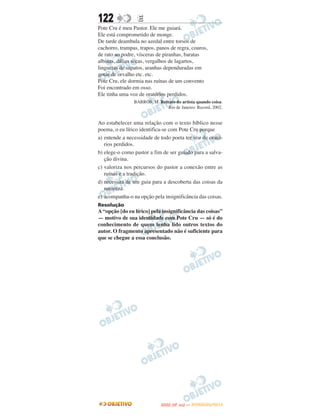122               E
Pote Cru é meu Pastor. Ele me guiará.
Ele está comprometido de monge.
De tarde deambula no azedal entre torsos de
cachorro, trampas, trapos, panos de regra, couros,
de rato ao podre, vísceras de piranhas, baratas
albinas, dálias secas, vergalhos de lagartos,
linguetas de sapatos, aranhas dependuradas em
gotas de orvalho etc. etc.
Pote Cru, ele dormia nas ruínas de um convento
Foi encontrado em osso.
Ele tinha uma voz de oratórios perdidos.
                BARROS, M. Retrato do artista quando coisa.
                               Rio de Janeiro: Record, 2002.


Ao estabelecer uma relação com o texto bíblico nesse
poema, o eu lírico identifica-se com Pote Cru porque
a) entende a necessidade de todo poeta ter voz de orató-
   rios perdidos.
b) elege-o como pastor a fim de ser guiado para a salva-
   ção divina.
c) valoriza nos percursos do pastor a conexão entre as
   ruínas e a tradição.
d) necessita de um guia para a descoberta das coisas da
   natureza.
e) acompanha-o na opção pela insignificância das coisas.
Resolução
A “opção [do eu lírico] pela insignificância das coisas”
— motivo de sua identidade com Pote Cru — só é do
conhecimento de quem tenha lido outros textos do
autor. O fragmento apresentado não é suficiente para
que se chegue a essa conclusão.




                                    O
                             ENEM (2.   DIA)   — NOVEMBRO/2012
 