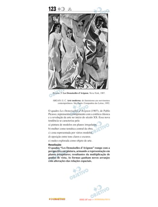 123                A




    Picasso, P. Les Demoiselles d’Avignon. Nova York, 1907.


    ARGAN, G. C. Arte moderna: do iluminismo aos movimentos
       contemporâneos. São Paulo: Companhia das Letras, 1992.


O quadro Les Demoiselles d’Avignon (1907), de Pablo
Picasso, reprensenta o rompimento com a estética clássica
e a revolução da arte no início do século XX. Essa nova
tendência se caracteriza pela
a) pintura de modelos em planos irregulares.
b) mulher como temática central da obra.
c) cena representada por vários modelos.
d) oposição entre tons claros e escuros.
e) nudez explorada como objeto de arte.
Resolução
O quadro “Les Demoiselles d’Avignon” rompe com a
perspectiva em pintura, armando a representação em
planos irregulares; resultantes da multiplicação de
pontos de vista. As formas ganham novos arranjos
com alterações das relações espaciais.




                                      O
                               ENEM (2.   DIA)   — NOVEMBRO/2012
 