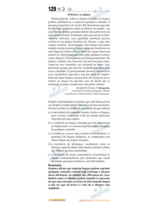 129               D
                   O léxico e a cultura
   Potencialmente, todas as línguas de todos os tempos
podem candidatar-se a expressar qualquer conteúdo. A
pesquisa linguística do século XX demonstrou que não
há diferença qualitativa entre os idiomas do mundo – ou
seja, não há idiomas gramaticalmente mais primitivos ou
mais desenvolvidos. Entretanto, para que possa ser efeti-
vamente utilizada, essa igualdade potencial precisa
realizar-se na prática histórica do idioma, o que nem
sempre acontece. Teoricamente, uma língua com pouca
tradição escrita (como as línguas indígenas brasileiras) ou
uma língua já extinta (como o latim ou o grego clássicos)
podem ser empregadas para falar sobre qualquer assunto,
como, digamos, física quântica ou biologia molecular. Na
prática, contudo, não é possível, de uma hora para outra,
expressar tais conteúdos em camaiurá ou latim, sim-
plesmente porque não haveria vocabulário próprio para
esses conteúdos. É perfeitamente possível desenvolver
esse vocabulário específico, seja por meio de emprés-
timos de outras línguas, seja por meio da criação de novos
termos na língua em questão, mas tal tarefa não se
realizaria em pouco tempo nem com pouco esforço.
                             BEARZOTI FILHO, P. Miniaurélio:
                       o dicionário da língua portuguesa. Manual
                do professor. Curitba: Positivo, 2004 (fragmento).


Estudos contemporâneos mostram que cada língua possui
sua própria complexidade e dinâmica de funcionamento.
O texto ressalta essa dinâmica, na medida em que enfatiza
a) a inexistência de conteúdo comum a todas as línguas,
   pois o léxico contempla visão de mundo particular
   específica de uma cultura.
b) a existência de línguas limitadas por não permitirem
   ao falante nativo se comunicar perfeitamente a respeito
   de qualquer conteúdo.
c) a tendência a serem mais restritos o vocabulário e a
   gramática de línguas indígenas, se comparados com
   outras línguas de origem europeia.
d) a existência de diferenças vocabulares entre os
   idiomas, especificidades relacionadas à própria cultura
   dos falantes de uma comunidade.
e) a atribuição de maior importância sociocultural às
   línguas contemporâneas, pois permitem que sejam
   abordadas quaisquer temáticas, sem dificuldades.
Resolução
Embora afirme que todas as línguas podem exprimir
qualquer conteúdo, o autor logo restringe o alcance
dessa afirmação, ao admitir que diferenças de voca-
bulário entre os idiomas podem impedir a expressão
do que seja estranho ao léxico de determinada língua
a não ser que tal léxico (e com ele o idioma) seja
ampliado.



                                      O
                               ENEM (2.   DIA)   — NOVEMBRO/2012
 