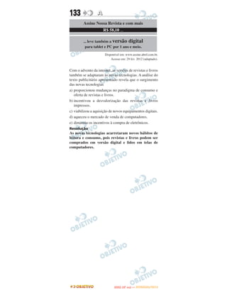 133               A
         Assine Nossa Revista e com mais
                      R$ 58,10 ...

         ... leve também a versão digital
          para tablet e PC por 1 ano e meio.
                       Disponível em: www.assine.abril.com.br.
                           Acesso em: 29 fev. 2012 (adaptado).


Com o advento da internet, as versões de revistas e livros
também se adaptaram às novas tecnologias. A análise do
texto publicitário apresentado revela que o surgimento
das novas tecnologias
a) proporcionou mudanças no paradigma de consumo e
   oferta de revistas e livros.
b) incentivou a desvalorização das revistas e livros
   impressos.
c) viabilizou a aquisição de novos equipamentos digitais.
d) aqueceu o mercado de venda de computadores.
e) diminuiu os incentivos à compra de eletrônicos.
Resolução
As novas tecnologias acarretaram novos hábitos de
leitura e consumo, pois revistas e livros podem ser
comprados em versão digital e lidos em telas de
computadores.




                                    O
                             ENEM (2.   DIA)   — NOVEMBRO/2012
 