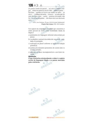135                A
eu gostava muito de passeá… saí com as minhas cole-
gas… brincá na porta di casa di vôlei… andá de patins…
bicicleta… quando eu levava um tombo ou outro… eu
era a::… a palhaça da turma… ((risos))… eu acho que foi
uma das fases mais… assim… gostosas da minha vida
foi… essa fase de quinze… dos meus treze aos dezessete
anos…
      A.P.S., sexo feminino, 38 anos, nível de ensino fundamental.
                      Projeto Fala Goiana, UFG. 2010 (inédito).


Um aspecto da composição estrutural que caracteriza o
relato pessoal de A.P.S. como modalidade falada da
língua é
a) predomínio de linguagem informal entrecortada por
   pausas.
b) vocabulário regional desconhecido em outras varie-
   dades do português.
c) realização do plural conforme as regras da tradição
   gramatical.
d) ausência de elementos promotores de coesão entre os
   eventos narrados.
e) presença de frases incompreensíveis a um leitor ini-
   ciante.
Resolução
O que caracteriza estruturalmente o relato é o registro
escrito da linguagem falada e as pausas marcadas
pelas reticências.




                                       O
                                ENEM (2.   DIA)   — NOVEMBRO/2012
 