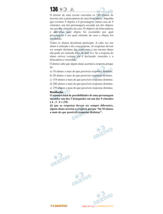 136               A
O diretor de uma escola convidou os 280 alunos de
terceiro ano a participarem de uma brincadeira. Suponha
que existem 5 objetos e 6 personagens numa casa de 9
cômodos; um dos personagens esconde um dos objetos
em um dos cômodos da casa. O objetivo da brincandeira
é adivinhar qual objeto foi escondido por qual
personagem e em qual cômodo da casa o objeto foi
escondido.
Todos os alunos decidiram participar. A cada vez um
aluno é sorteado e dá a sua resposta. As respostas devem
ser sempre distintas das anteriores, e um mesmo aluno
não pode ser sorteado mais de uma vez. Se a resposta do
aluno estiver correta, ele é declarado vencedor e a
brincadeira é encerrada.
O diretor sabe que algum aluno acertará a resposta porque
há
a) 10 alunos a mais do que possíveis respostas distintas.
b) 20 alunos a mais do que possíveis respostas distintas.
c) 119 alunos a mais do que possíveis respostas distintas.
d) 260 alunos a mais do que possíveis respostas distintas.
e) 270 alunos a mais do que possíveis respostas distintas.
Resolução
O número total de possibilidades de uma personagem
esconder um dos 5 brinquedos em um dos 9 cômodos
é 6 . 5 . 9 = 270.
Já que as respostas devem ser sempre diferentes,
algum aluno acertou a resposta porque “há 10 alunos
a mais do que possíveis respostas distintas”.




                                    O
                             ENEM (2.   DIA)   — NOVEMBRO/2012
 