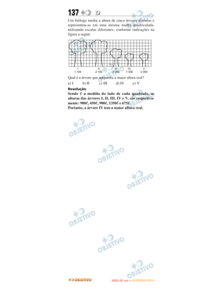 137               D
Um biólogo mediu a altura de cinco árvores distintas e
representou-as em uma mesma malha quadriculada,
utilizando escalas diferentes, conforme indicações na
figura a seguir.




Qual é a árvore que apresenta a maior altura real?
a) I      b) II     c) III     d) IV      e) V
Resolução
Sendo ᐉ a medida do lado de cada quadrado, as
alturas das árvores I, II, III, IV e V, são respectiva-
mente: 900ᐉ, 450ᐉ, 900ᐉ, 1350ᐉ e 675ᐉ.
Portanto, a árvore IV tem a maior altura real.




                                   O
                            ENEM (2.   DIA)   — NOVEMBRO/2012
 