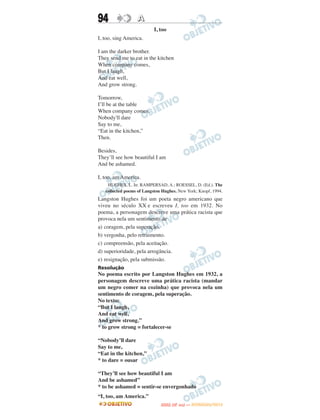 94                A
                           I, too
I, too, sing America.

I am the darker brother.
They send me to eat in the kitchen
When company comes,
But I laugh,
And eat well,
And grow strong.

Tomorrow,
I’ll be at the table
When company comes.
Nobody'll dare
Say to me,
“Eat in the kitchen,”
Then.

Besides,
They’ll see how beautiful I am
And be ashamed.

I, too, am America.
    HUGHES, L. In: RAMPERSAD, A.; ROESSEL, D. (Ed.). The
   collected poems of Langston Hughes. New York; Knopf, 1994.
Langston Hughes foi um poeta negro americano que
viveu no século XX e escreveu I, too em 1932. No
poema, a personagem descreve uma prática racista que
provoca nela um sentimento de
a) coragem, pela superação.
b) vergonha, pelo retraimento.
c) compreensão, pela aceitação.
d) superioridade, pela arrogância.
e) resignação, pela submissão.
Resolução
No poema escrito por Langston Hughes em 1932, a
personagem descreve uma prática racista (mandar
um negro comer na cozinha) que provoca nela um
sentimento de coragem, pela superação.
No texto:
“But I laugh,
And eat well,
And grow strong.”
* to grow strong = fortalecer-se

“Nobody’ll dare
Say to me,
“Eat in the kitchen,”
* to dare = ousar

“They’ll see how beautiful I am
And be ashamed”
* to be ashamed = sentir-se envergonhado
“I, too, am America.”
                                     O
                              ENEM (2.   DIA)   — NOVEMBRO/2012
 