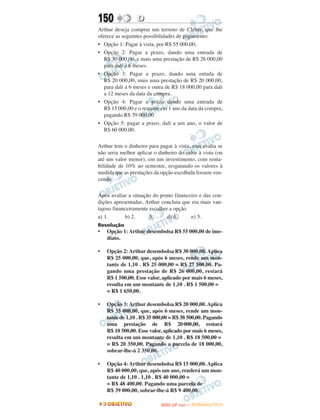 150              D
Arthur deseja comprar um terreno de Cléber, que lhe
oferece as seguintes possibilidades de pagamento:
• Opção 1: Pagar à vista, por R$ 55 000,00;
• Opção 2: Pagar a prazo, dando uma entrada de
   R$ 30 000,00, e mais uma prestação de R$ 26 000,00
   para dali a 6 meses.
• Opção 3: Pagar a prazo, dando uma entada de
   R$ 20 000,00, mais uma prestação de R$ 20 000,00,
   para dali a 6 meses e outra de R$ 18 000,00 para dali
   a 12 meses da data da compra.
• Opção 4: Pagar a prazo dando uma entrada de
   R$ 15 000,00 e o restante em 1 ano da data da compra,
   pagando R$ 39 000,00
• Opção 5: pagar a prazo, dali a um ano, o valor de
   R$ 60 000,00.

Arthur tem o dinheiro para pagar à vista, mas avalia se
não seria melhor aplicar o dinheiro do valor à vista (ou
até um valor menor), em um investimento, com renta-
bilidade de 10% ao semestre, resgatando os valores à
medida que as prestações da opção escolhida fossem ven-
cendo.

Após avaliar a situação do ponto financeiro e das con-
dições apresentadas, Arthur concluiu que era mais van-
tajoso financeiramente escolher a opção
a) 1.       b) 2.      3.      d) 4.     e) 5.
Resolução
•   Opção 1: Arthur desembolsa R$ 55 000,00 de ime-
    diato.

•   Opção 2: Arthur desembolsa R$ 30 000,00. Aplica
    R$ 25 000,00, que, após 6 meses, rende um mon-
    tante de 1,10 . R$ 25 000,00 = R$ 27 500,00. Pa-
    gando uma prestação de R$ 26 000,00, restará
    R$ 1 500,00. Esse valor, aplicado por mais 6 meses,
    resulta em um montante de 1,10 . R$ 1 500,00 =
    = R$ 1 650,00.

•   Opção 3: Arthur desembolsa R$ 20 000,00. Aplica
    R$ 35 000,00, que, após 6 meses, rende um mon-
    tante de 1,10 . R$ 35 000,00 = R$ 38 500,00. Pagando
    uma prestação de R$ 20 000,00, restará
    R$ 18 500,00. Esse valor, aplicado por mais 6 meses,
    resulta em um montante de 1,10 . R$ 18 500,00 =
    = R$ 20 350,00. Pagando a parcela de 18 000,00,
    sobrar-lhe-á 2 350,00.

•   Opção 4: Arthur desembolsa R$ 15 000,00. Aplica
    R$ 40 000,00, que, após um ano, renderá um mon-
    tante de 1,10 . 1,10 . R$ 40 000,00 =
    = R$ 48 400,00. Pagando uma parcela de
    R$ 39 000,00, sobrar-lhe-á R$ 9 400,00.

                                   O
                            ENEM (2.   DIA)   — NOVEMBRO/2012
 