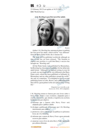 95                 D
23 February 2012 Last update at 16:53 GMT
BBC World Service

      J. K. Rowling to pen first novel for adults




                                                         Reuters
   Author J. K. Rowling has announced plans to publish
her first novel for adults, which will be “very different”
from the Harry Potter books she is famous for.
   The book will be published worldwide although no
date or title has yet been released. “The freedom to
explore new territory is a gift that Harry’s success has
brought me,” Rowling said.
   All the Potter books were published by Bloomsbury,
but Rowling has chosen a new publisher for her debut into
adult fiction. “Although I’ve enjoyed writing it every bit
as much, my next book will be very different to the Harry
Potter series, which has been published so brilliantly by
Bloomsbury and my other publishers around the world,”
she said, in a statement. “I’m delighted to have a second
publishing home in Little, Brown, and a publishing team
that will be a great partner in this new phase of my writing
life.”
                               Disponível em: www.bbc.co.uk.
                            Acesso em: 24 fev. 2012 (adaptado).


J. K. Rowling tornou-se famosa por seus livros sobre o
bruxo Harry Potter e suas aventuras, adaptados para o
cinema. Esse texto, que aborda a trajetória da escritora
britânica, tem por objetivo
a) informar que a famosa série Harry Potter será
   adaptada para o público adulto.
b) divulgar a publicação do romance por J. K. Rowling
   inteiramente para adultos.
c) promover a nova editora que irá publicar os próximos
   livros de J. K. Rowling.
d) informar que a autora de Harry Potter agora pretende
   escrever para adultos.
e) anunciar o novo livro da série Harry Potter publicado
   por editora diferente.

                                     O
                              ENEM (2.   DIA)   — NOVEMBRO/2012
 