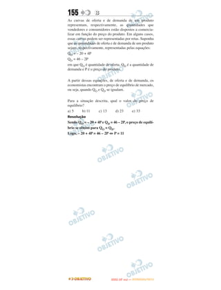 155              B
As curvas de oferta e de demanda de um produto
representam, respectivamente, as quantidades que
vendedores e consumidores estão dispostos a comercia-
lizar em função do preço do produto. Em alguns casos,
essas curvas podem ser representadas por retas. Suponha
que as quantidades de oferta e de demanda de um produto
sejam, respectivamente, representadas pelas equações:
QO = – 20 + 4P
QD = 46 – 2P
em que QO é quantidade de oferta, QD é a quantidade de
demanda e P é o preço do produto.

A partir dessas equações, de oferta e de demanda, os
economistas encontram o preço de equilíbrio de mercado,
ou seja, quando QO e QD se igualam.

Para a situação descrita, qual o valor do preço de
equilíbrio?
a) 5      b) 11   c) 13      d) 23    e) 33
Resolução
Sendo QO = – 20 + 4P e QD = 46 – 2P, o preço de equilí-
brio se obtém para QO = QD.
Logo, – 20 + 4P = 46 – 2P ⇔ P = 11




                                  O
                           ENEM (2.   DIA)   — NOVEMBRO/2012
 