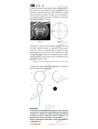 166               E
O globo da morte é uma atração muito usada em circos.
Ele consiste em uma espécie de jaula em forma de uma
superfície esférica feita de aço, onde motoqueiros andam
com suas motos por dentro. A seguir, tem-se, na Figura 1,
uma foto de um globo da morte e, na Figura 2, uma esfera
que ilustra um globo da morte.




Na Figura 2, o ponto A está no plano do chão onde está
colocado o globo da morte e o segmento AB passa pelo
centro da esfera e é perpendicular ao plano do chão.
Suponha que há um foco de luz direcionado para o chão
colocado no ponto B e que um motoqueiro faça um trajeto
dentro da esfera, percorrendo uma circunferência que
passa pelos pontos A e B.
    Disponível em: www.baixaki.com.br. Acesso em: 29 fev. 2012.


A imagem do trajeto feito pelo motoqueiro no plano do
chão é melhor representada por




Resolução
Se há um foco de luz direcionado para o chão colocado
no ponto B, a imagem do trajeto feito pelo motoqueiro
no plano do chão é mais bem representada por um
segmento de reta ou, no limite, por uma reta.
Entre as alternativas oferecidas, a única que satisfaz é
a alternativa E.
                                      O
                               ENEM (2.   DIA)   — NOVEMBRO/2012
 