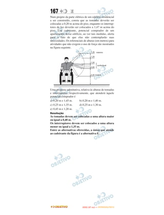 167               E
Num projeto da parte elétrica de um edifício residencial
a ser construído, consta que as tomadas deverão ser
colocadas a 0,20 m acima do piso, enquanto os interrup-
tores de luz deverão ser colocados a 1,47 m acima do
piso. Um cadeirante, potencial comprador de um
apartamento desse edifício, ao ver tais medidas, alerta
para o fato de que elas não contemplarão suas
necessidades. Os referenciais de alturas (em metros) para
atividades que não exigem o uso de força são mostrados
na figura seguinte.




Uma proposta substitutiva, relativa às alturas de tomadas
e interruptores, respectivamente, que atenderá àquele
potencial comprador é
a) 0,20 m e 1,45 m.       b) 0,20 m e 1,40 m.
c) 0,25 m e 1,35 m.       d) 0,25 m e 1,30 m.
e) 0,45 m e 1,20 m.
Resolução
As tomadas devem ser colocadas a uma altura maior
ou igual a 0,40 m.
Os interruptores devem ser colocados a uma altura
menor ou igual a 1,35 m.
Entre as alternativas oferecidas, a única que atende
ao cadeirante da figura é a alternativa E.




                                   O
                            ENEM (2.   DIA)   — NOVEMBRO/2012
 
