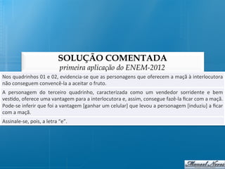 SOLUÇÃO COMENTADA
                                          primeira aplicação do ENEM-2012
Nos	
   quadrinhos	
   01	
   e	
   02,	
   evidencia-­‐se	
   que	
   as	
   personagens	
   que	
   oferecem	
   a	
   maçã	
   à	
   interlocutora	
  
não	
  conseguem	
  convencê-­‐la	
  a	
  aceitar	
  o	
  fruto.	
  
A	
   personagem	
   do	
   terceiro	
   quadrinho,	
   caracterizada	
   como	
   um	
   vendedor	
   sorridente	
   e	
   bem	
  
ves@do,	
  oferece	
  uma	
  vantagem	
  para	
  a	
  interlocutora	
  e,	
  assim,	
  consegue	
  fazê-­‐la	
  ﬁcar	
  com	
  a	
  maçã.	
  
Pode-­‐se	
  inferir	
  que	
  foi	
  a	
  vantagem	
  [ganhar	
  um	
  celular]	
  que	
  levou	
  a	
  personagem	
  [induziu]	
  a	
  ﬁcar	
  
com	
  a	
  maçã.	
  
Assinale-­‐se,	
  pois,	
  a	
  letra	
  “e”.	
  
 