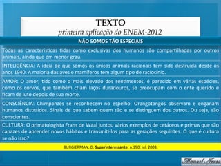 TEXTO
                                       primeira aplicação do ENEM-2012
                                                     NÃO	
  SOMOS	
  TÃO	
  ESPECIAIS	
  
Todas	
   as	
   caracterís@cas	
   @das	
   como	
   exclusivas	
   dos	
   humanos	
   são	
   compar@lhadas	
   por	
   outros	
  
animais,	
  ainda	
  que	
  em	
  menor	
  grau.	
  
INTELIGÊNCIA:	
   A	
   ideia	
   de	
   que	
   somos	
   os	
   únicos	
   animais	
   racionais	
   tem	
   sido	
   destruída	
   desde	
   os	
  
anos	
  1940.	
  A	
  maioria	
  das	
  aves	
  e	
  mamíferos	
  tem	
  algum	
  @po	
  de	
  raciocínio.	
  
AMOR:	
   O	
   amor,	
   @do	
   como	
   o	
   mais	
   elevado	
   dos	
   sen@mentos,	
   é	
   parecido	
   em	
   várias	
   espécies,	
  
como	
   os	
   corvos,	
   que	
   também	
   criam	
   laços	
   duradouros,	
   se	
   preocupam	
   com	
   o	
   ente	
   querido	
   e	
  
ﬁcam	
  de	
  luto	
  depois	
  de	
  sua	
  morte.	
  
CONSCIÊNCIA:	
   Chimpanzés	
   se	
   reconhecem	
   no	
   espelho.	
   Orangotangos	
   observam	
   e	
   enganam	
  
humanos	
   distraídos.	
   Sinais	
   de	
   que	
   sabem	
   quem	
   são	
   e	
   se	
   dis@nguem	
   dos	
   outros.	
   Ou	
   seja,	
   são	
  
conscientes.	
  
CULTURA:	
  O	
  primatologista	
  Frans	
  de	
  Waal	
  juntou	
  vários	
  exemplos	
  de	
  cetáceos	
  e	
  primas	
  que	
  são	
  
capazes	
  de	
  aprender	
  novos	
  hábitos	
  e	
  transmi@-­‐los	
  para	
  as	
  gerações	
  seguintes.	
  O	
  que	
  é	
  cultura	
  
se	
  não	
  isso?	
  
                                          BURGIERMAN,	
  D.	
  Superinteressante.	
  n.190,	
  jul.	
  2003.	
  
 