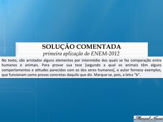 SOLUÇÃO COMENTADA
                                     primeira aplicação do ENEM-2012
No	
   texto,	
   são	
   arrolados	
   alguns	
   elementos	
   por	
   intermédio	
   dos	
   quais	
   se	
   faz	
   comparação	
   entre	
  
humanos	
   e	
   animais.	
   Para	
   provar	
   sua	
   tese	
   [segundo	
   a	
   qual	
   os	
   animais	
   têm	
   alguns            	
  
comportamentos	
  e	
  a@tudes	
  parecidos	
  com	
  os	
  dos	
  seres	
  humanos],	
  o	
  autor	
  fornece	
  exemplos,                  	
  
que	
  funcionam	
  como	
  provas	
  concretas	
  daquilo	
  que	
  diz.	
  Marque-­‐se,	
  pois,	
  a	
  letra	
  “b”.	
  
 
