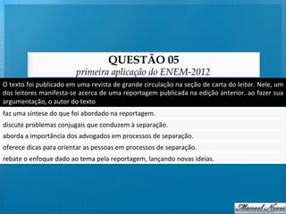 QUESTÃO 05
                                       primeira aplicação do ENEM-2012
O	
  texto	
  foi	
  publicado	
  em	
  uma	
  revista	
  de	
  grande	
  circulação	
  na	
  seção	
  de	
  carta	
  do	
  leitor.	
  Nele,	
  um	
  
dos	
  leitores	
  manifesta-­‐se	
  acerca	
  de	
  uma	
  reportagem	
  publicada	
  na	
  edição	
  anterior.	
  ao	
  fazer	
  sua	
  
argumentação,	
  o	
  autor	
  do	
  texto	
  
faz	
  uma	
  síntese	
  do	
  que	
  foi	
  abordado	
  na	
  reportagem.	
  
discute	
  problemas	
  conjugais	
  que	
  conduzem	
  à	
  separação.	
  
aborda	
  a	
  importância	
  dos	
  advogados	
  em	
  processos	
  de	
  separação.	
  
oferece	
  dicas	
  para	
  orientar	
  as	
  pessoas	
  em	
  processos	
  de	
  separação.	
  
rebate	
  o	
  enfoque	
  dado	
  ao	
  tema	
  pela	
  reportagem,	
  lançando	
  novas	
  ideias.	
  
 
