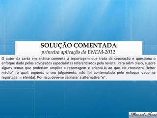 SOLUÇÃO COMENTADA
                                      primeira aplicação do ENEM-2012
O	
   autor	
   da	
   carta	
   em	
   análise	
   comenta	
   a	
   reportagem	
   que	
   trata	
   da	
   separação	
   e	
   ques@ona	
   o	
  
enfoque	
   dado	
   pelos	
   advogados	
   especialistas	
   referenciados	
   pela	
   revista.	
   Para	
   além	
   disso,	
   sugere      	
  
alguns	
   temas	
   que	
   poderiam	
   ampliar	
   a	
   reportagem	
   e	
   adaptá-­‐la	
   ao	
   que	
   ele	
   considera	
   “leitor   	
  
médio”	
   [o	
   qual,	
   segundo	
   o	
   seu	
   julgamento,	
   não	
   foi	
   contemplado	
   pelo	
   enfoque	
   dado	
   na          	
  
reportagem	
  referida].	
  Por	
  isso,	
  deve-­‐se	
  assinalar	
  a	
  alterna@va	
  “e”.	
  
 