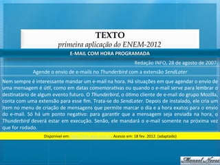 TEXTO
                                        primeira aplicação do ENEM-2012
                                                  E-­‐MAIL	
  COM	
  HORA	
  PROGRAMADA	
  
                                                                                                   Redação	
  INFO,	
  28	
  de	
  agosto	
  de	
  2007.	
  
                      Agende	
  o	
  envio	
  de	
  e-­‐mails	
  no	
  Thunderbird	
  com	
  a	
  extensão	
  SendLater	
  
Nem	
  sempre	
  é	
  interessante	
  mandar	
  um	
  e-­‐mail	
  na	
  hora.	
  Há	
  situações	
  em	
  que	
  agendar	
  o	
  envio	
  de	
  
uma	
  mensagem	
  é	
  ú@l,	
  como	
  em	
  datas	
  comemora@vas	
  ou	
  quando	
  o	
  e-­‐mail	
  serve	
  para	
  lembrar	
  o	
  
des@natário	
  de	
  algum	
  evento	
  futuro.	
  O	
  Thunderbird,	
  o	
  ó@mo	
  cliente	
  de	
  e-­‐mail	
  do	
  grupo	
  Mozilla,	
  
conta	
   com	
   uma	
   extensão	
   para	
   esse	
   ﬁm.	
   Trata-­‐se	
   do	
   SendLater.	
   Depois	
   de	
   instalado,	
   ele	
   cria	
   um	
  
item	
  no	
  menu	
  de	
  criação	
  de	
  mensagens	
  que	
  permite	
  marcar	
  o	
  dia	
  e	
  a	
  hora	
  exatos	
  para	
  o	
  envio	
  
do	
   e-­‐mail.	
   Só	
   há	
   um	
   ponto	
   nega@vo:	
   para	
   garan@r	
   que	
   a	
   mensagem	
   seja	
   enviada	
   na	
   hora,	
   o	
  
Thunderbird	
  deverá	
  estar	
  em	
  execução.	
  Senão,	
  ele	
  mandará	
  o	
  e-­‐mail	
  somente	
  na	
  próxima	
  vez	
  
que	
  for	
  rodado.	
  
                              Disponível	
  em:	
  h/p://info.abril.com.br.	
  Acesso	
  em:	
  18	
  fev.	
  2012.	
  (adaptado)	
  
 