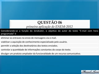 QUESTÃO 06
                                      primeira aplicação do ENEM-2012
Considerando-­‐se	
   a	
   função	
   do	
   SendLater,	
   o	
   obje@vo	
   do	
   autor	
   do	
   texto	
   “E-­‐mail	
   com	
   hora	
  
programada”	
  é	
  
eliminar	
  os	
  entraves	
  no	
  envio	
  de	
  mensagens	
  via	
  e-­‐mail.	
  
viabilizar	
  a	
  aquisição	
  de	
  conhecimento	
  especializado	
  pelo	
  usuário.	
  
permi@r	
  a	
  seleção	
  dos	
  des@natários	
  dos	
  textos	
  enviados.	
  
controlar	
  a	
  quan@dade	
  de	
  informações	
  constantes	
  do	
  corpo	
  do	
  texto.	
  
divulgar	
  um	
  produto	
  ampliador	
  da	
  funcionalidade	
  de	
  um	
  recurso	
  comunica@vo.	
  
 