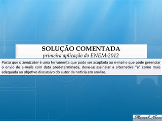 SOLUÇÃO COMENTADA
                                      primeira aplicação do ENEM-2012
Posto	
  que	
  o	
  SendLater	
  é	
  uma	
  ferramenta	
  que	
  pode	
  ser	
  acoplada	
  ao	
  e-­‐mail	
  e	
  que	
  pode	
  gerenciar  	
  
o	
   envio	
   de	
   e-­‐mails	
   com	
   data	
   predeterminada,	
   deve-­‐se	
   assinalar	
   a	
   alterna@va	
   “e”	
   como	
   mais
                                                                                                                                               	
  
adequada	
  ao	
  obje@vo	
  discursivo	
  do	
  autor	
  da	
  noqcia	
  em	
  análise.	
  
 