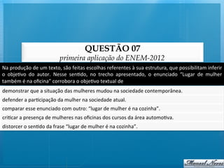 QUESTÃO 07
                                       primeira aplicação do ENEM-2012
Na	
  produção	
  de	
  um	
  texto,	
  são	
  feitas	
  escolhas	
  referentes	
  à	
  sua	
  estrutura,	
  que	
  possibilitam	
  inferir	
  
o	
   obje@vo	
   do	
   autor.	
   Nesse	
   sen@do,	
   no	
   trecho	
   apresentado,	
   o	
   enunciado	
   “Lugar	
   de	
   mulher	
  
também	
  é	
  na	
  oﬁcina”	
  corrobora	
  o	
  obje@vo	
  textual	
  de	
  	
  
demonstrar	
  que	
  a	
  situação	
  das	
  mulheres	
  mudou	
  na	
  sociedade	
  contemporânea.	
  
defender	
  a	
  par@cipação	
  da	
  mulher	
  na	
  sociedade	
  atual.	
  
comparar	
  esse	
  enunciado	
  com	
  outro:	
  “lugar	
  de	
  mulher	
  é	
  na	
  cozinha”.	
  
cri@car	
  a	
  presença	
  de	
  mulheres	
  nas	
  oﬁcinas	
  dos	
  cursos	
  da	
  área	
  automo@va.	
  
distorcer	
  o	
  sen@do	
  da	
  frase	
  “lugar	
  de	
  mulher	
  é	
  na	
  cozinha”.	
  
 