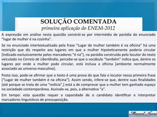 SOLUÇÃO COMENTADA
                                         primeira aplicação do ENEM-2012
A	
   expressão	
   em	
   análise	
   nesta	
   questão	
   constrói-­‐se	
   por	
   intermédio	
   de	
   paródia	
   do	
   enunciado	
  
“lugar	
  de	
  mulher	
  é	
  na	
  cozinha”.	
  
Se	
   no	
   enunciado	
   intertextualizado	
   pela	
   frase	
   “Lugar	
   de	
   mulher	
   também	
   é	
   na	
   oﬁcina”	
   há	
   uma	
  
restrição	
   que	
   diz	
   respeito	
   aos	
   lugares	
   em	
   que	
   a	
   mulher	
   hipote@camente	
   poderia	
   circular          	
  
[indicado	
  exclusivamente	
  pelos	
  marcadores	
  “é	
  na”],	
  na	
  paródia	
  construída	
  pelo	
  locutor	
  do	
  texto              	
  
veiculado	
  no	
  Correio	
  de	
  Uberlândia,	
  percebe-­‐se	
  que	
  o	
  vocábulo	
  “também”	
  indica	
  que,	
  dentre	
  os           	
  
lugares	
   por	
   onde	
   a	
   mulher	
   pode	
   circular,	
   está	
   inclusa	
   a	
   oﬁcina	
   [ambiente	
   normalmente            	
  
associado	
  ao	
  universo	
  masculino].	
  
Posto	
  isso,	
  pode-­‐se	
  aﬁrmar	
  que	
  o	
  texto	
  é	
  uma	
  prova	
  do	
  que	
  fala	
  o	
  locutor	
  nessa	
  primeira	
  frase        	
  
[“Lugar	
   de	
   mulher	
   também	
   é	
   na	
   oﬁcina”].	
   Assim	
   sendo,	
   infere-­‐se	
   que,	
   dentre	
   suas	
   ﬁnalidades          	
  
[até	
   porque	
   se	
   trata	
   de	
   uma	
   “noqcia”,]	
   está	
   a	
   de	
   comprovar	
   que	
   a	
   mulher	
   tem	
   ganhado	
   espaço	
  
na	
  sociedade	
  contemporânea.	
  Assinale-­‐se,	
  pois,	
  a	
  alterna@va	
  “a”.	
  
Em	
   tempo:	
   esta	
   questão	
   requer	
   a	
   capacidade	
   de	
   o	
   candidato	
   iden@ﬁcar	
   e	
   interpretar
                                                                                                                                	
  
marcadores	
  linguís@cos	
  de	
  pressuposição.	
  
 