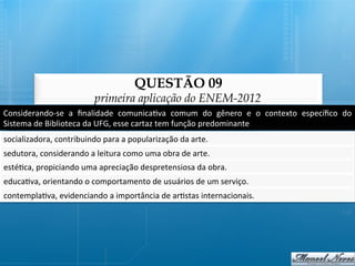 QUESTÃO 09
                                    primeira aplicação do ENEM-2012
Considerando-­‐se	
   a	
   ﬁnalidade	
   comunica@va	
   comum	
   do	
   gênero	
   e	
   o	
   contexto	
   especíﬁco	
   do	
  
Sistema	
  de	
  Biblioteca	
  da	
  UFG,	
  esse	
  cartaz	
  tem	
  função	
  predominante	
  
socializadora,	
  contribuindo	
  para	
  a	
  popularização	
  da	
  arte.	
  
sedutora,	
  considerando	
  a	
  leitura	
  como	
  uma	
  obra	
  de	
  arte.	
  
esté@ca,	
  propiciando	
  uma	
  apreciação	
  despretensiosa	
  da	
  obra.	
  
educa@va,	
  orientando	
  o	
  comportamento	
  de	
  usuários	
  de	
  um	
  serviço.	
  
contempla@va,	
  evidenciando	
  a	
  importância	
  de	
  ar@stas	
  internacionais.	
  
 