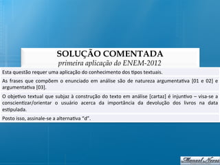 SOLUÇÃO COMENTADA
                                      primeira aplicação do ENEM-2012
Esta	
  questão	
  requer	
  uma	
  aplicação	
  do	
  conhecimento	
  dos	
  @pos	
  textuais.	
  
As	
   frases	
   que	
   compõem	
   o	
   enunciado	
   em	
   análise	
   são	
   de	
   natureza	
   argumenta@va	
   [01	
   e	
   02]	
   e	
  
argumenta@va	
  [03].	
  
O	
  obje@vo	
  textual	
  que	
  subjaz	
  à	
  construção	
  do	
  texto	
  em	
  análise	
  [cartaz]	
  é	
  injun@vo	
  –	
  visa-­‐se	
  a	
  
conscien@zar/orientar	
   o	
   usuário	
   acerca	
   da	
   importância	
   da	
   devolução	
   dos	
   livros	
   na	
   data              	
  
es@pulada.	
  
Posto	
  isso,	
  assinale-­‐se	
  a	
  alterna@va	
  “d”.	
  
 