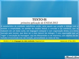 TEXTO 01
                                           primeira aplicação do ENEM-2012
A	
   caracterís@ca	
   da	
   oralidade	
   radiofônica,	
   então,	
   seria	
   aquela	
   que	
   propõe	
   o	
   diálogo	
   com	
   o	
  
ouvinte:	
   a	
   simplicidade,	
   no	
   sen@do	
   da	
   escolha	
   lexical;	
   a	
   concisão	
   e	
   [a]	
   coerência,	
   que	
   se	
  
traduzem	
   em	
   um	
   texto	
   curto,	
   em	
   linguagem	
   coloquial	
   e	
   com	
   organização	
   direta;	
   e	
   o	
   ritmo,	
  
marcado	
   pelo	
   locutor,	
   que	
   deve	
   ser	
   o	
   mais	
   natural	
   (do	
   diálogo).	
   É	
   esta	
   organização	
   que	
   vai	
  
“reger”	
  a	
  veiculação	
  da	
  mensagem,	
  seja	
  ela	
  interpretada	
  ou	
  de	
  improviso,	
  com	
  obje@vo	
  de	
  dar	
  
melodia	
  à	
  transmissão	
  oral,	
  dar	
  emoção,	
  personalidade	
  ao	
  relato	
  de	
  fato.	
  
     VELHO,	
  A.	
  P.	
  M.	
  A	
  linguagem	
  do	
  rádio	
  mulCmídia.	
  Disponível	
  em:	
  h/p://www.bocc.ubi.pt.	
  Acesso	
  em:	
  27	
  fev.	
  2011.	
  
 