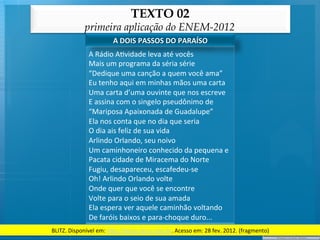 TEXTO 02
                 primeira aplicação do ENEM-2012
                                A	
  DOIS	
  PASSOS	
  DO	
  PARAÍSO	
  
                   A	
  Rádio	
  A@vidade	
  leva	
  até	
  vocês	
  
                   Mais	
  um	
  programa	
  da	
  séria	
  série	
  
                   “Dedique	
  uma	
  canção	
  a	
  quem	
  você	
  ama”	
  
                   Eu	
  tenho	
  aqui	
  em	
  minhas	
  mãos	
  uma	
  carta	
  
                   Uma	
  carta	
  d’uma	
  ouvinte	
  que	
  nos	
  escreve	
  
                   E	
  assina	
  com	
  o	
  singelo	
  pseudônimo	
  de	
  
                   “Mariposa	
  Apaixonada	
  de	
  Guadalupe”	
  
                   Ela	
  nos	
  conta	
  que	
  no	
  dia	
  que	
  seria	
  
                   O	
  dia	
  ais	
  feliz	
  de	
  sua	
  vida	
  
                   Arlindo	
  Orlando,	
  seu	
  noivo	
  
                   Um	
  caminhoneiro	
  conhecido	
  da	
  pequena	
  e	
  
                   Pacata	
  cidade	
  de	
  Miracema	
  do	
  Norte	
  
                   Fugiu,	
  desapareceu,	
  escafedeu-­‐se	
  
                   Oh!	
  Arlindo	
  Orlando	
  volte	
  
                   Onde	
  quer	
  que	
  você	
  se	
  encontre	
  
                   Volte	
  para	
  o	
  seio	
  de	
  sua	
  amada	
  
                   Ela	
  espera	
  ver	
  aquele	
  caminhão	
  voltando	
  
                   De	
  faróis	
  baixos	
  e	
  para-­‐choque	
  duro...	
  
BLITZ.	
  Disponível	
  em:	
  h/p://letras.terra.com.br.	
  Acesso	
  em:	
  28	
  fev.	
  2012.	
  (fragmento)	
  
 