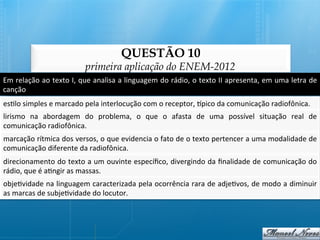 QUESTÃO 10
                                         primeira aplicação do ENEM-2012
Em	
  relação	
  ao	
  texto	
  I,	
  que	
  analisa	
  a	
  linguagem	
  do	
  rádio,	
  o	
  texto	
  II	
  apresenta,	
  em	
  uma	
  letra	
  de	
  
canção	
  
es@lo	
  simples	
  e	
  marcado	
  pela	
  interlocução	
  com	
  o	
  receptor,	
  qpico	
  da	
  comunicação	
  radiofônica.	
  
lirismo	
   na	
   abordagem	
   do	
   problema,	
   o	
   que	
   o	
   afasta	
   de	
   uma	
   possível	
   situação	
   real	
   de	
  
comunicação	
  radiofônica.	
  
marcação	
   rítmica	
   dos	
   versos,	
   o	
   que	
   evidencia	
   o	
   fato	
   de	
   o	
   texto	
   pertencer	
   a	
   uma	
   modalidade	
   de	
  
comunicação	
  diferente	
  da	
  radiofônica.	
  
direcionamento	
  do	
  texto	
  a	
  um	
  ouvinte	
  especíﬁco,	
  divergindo	
  da	
  ﬁnalidade	
  de	
  comunicação	
  do	
  
rádio,	
  que	
  é	
  a@ngir	
  as	
  massas.	
  
obje@vidade	
  na	
  linguagem	
  caracterizada	
  pela	
  ocorrência	
  rara	
  de	
  adje@vos,	
  de	
  modo	
  a	
  diminuir
                                                                                                                              	
  
as	
  marcas	
  de	
  subje@vidade	
  do	
  locutor.	
  
 