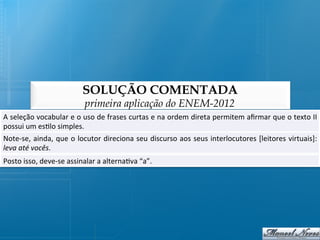 SOLUÇÃO COMENTADA
                                      primeira aplicação do ENEM-2012
A	
  seleção	
  vocabular	
  e	
  o	
  uso	
  de	
  frases	
  curtas	
  e	
  na	
  ordem	
  direta	
  permitem	
  aﬁrmar	
  que	
  o	
  texto	
  II
                                                                                                                                                  	
  
possui	
  um	
  es@lo	
  simples.	
  
Note-­‐se,	
  ainda,	
  que	
  o	
  locutor	
  direciona	
  seu	
  discurso	
  aos	
  seus	
  interlocutores	
  [leitores	
  virtuais]:
                                                                                                                                      	
  
leva	
  até	
  vocês.	
  
Posto	
  isso,	
  deve-­‐se	
  assinalar	
  a	
  alterna@va	
  “a”.	
  
 