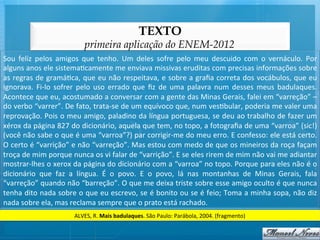 TEXTO
                                         primeira aplicação do ENEM-2012
Sou	
   feliz	
   pelos	
   amigos	
   que	
   tenho.	
   Um	
   deles	
   sofre	
   pelo	
   meu	
   descuido	
   com	
   o	
   vernáculo.	
   Por	
  
alguns	
  anos	
  ele	
  sistema@camente	
  me	
  enviava	
  missivas	
  eruditas	
  com	
  precisas	
  informações	
  sobre	
  
as	
  regras	
  de	
  gramá@ca,	
  que	
  eu	
  não	
  respeitava,	
  e	
  sobre	
  a	
  graﬁa	
  correta	
  dos	
  vocábulos,	
  que	
  eu	
  
ignorava.	
   Fi-­‐lo	
   sofrer	
   pelo	
   uso	
   errado	
   que	
   ﬁz	
   de	
   uma	
   palavra	
   num	
   desses	
   meus	
   badulaques.	
  
Acontece	
   que	
   eu,	
   acostumado	
   a	
   conversar	
   com	
   a	
   gente	
   das	
   Minas	
   Gerais,	
   falei	
   em	
   “varreção”	
   –	
  
do	
   verbo	
   “varrer”.	
   De	
   fato,	
   trata-­‐se	
   de	
   um	
   equívoco	
   que,	
   num	
   ves@bular,	
   poderia	
   me	
   valer	
   uma	
  
reprovação.	
  Pois	
  o	
  meu	
  amigo,	
  paladino	
  da	
  língua	
  portuguesa,	
  se	
  deu	
  ao	
  trabalho	
  de	
  fazer	
  um	
  
xérox	
   da	
   página	
   827	
   do	
   dicionário,	
   aquela	
   que	
   tem,	
   no	
   topo,	
   a	
   fotograﬁa	
   de	
   uma	
   “varroa”	
   (sic!)	
  
(você	
  não	
  sabe	
  o	
  que	
  é	
  uma	
  “varroa”?)	
  par	
  corrigir-­‐me	
  do	
  meu	
  erro.	
  E	
  confesso:	
  ele	
  está	
  certo.	
  
O	
  certo	
  é	
  “varrição”	
  e	
  não	
  “varreção”.	
  Mas	
  estou	
  com	
  medo	
  de	
  que	
  os	
  mineiros	
  da	
  roça	
  façam	
  
troça	
  de	
  mim	
  porque	
  nunca	
  os	
  vi	
  falar	
  de	
  “varrição”.	
  E	
  se	
  eles	
  rirem	
  de	
  mim	
  não	
  vai	
  me	
  adiantar	
  
mostrar-­‐lhes	
  o	
  xerox	
  da	
  página	
  do	
  dicionário	
  com	
  a	
  “varroa”	
  no	
  topo.	
  Porque	
  para	
  eles	
  não	
  é	
  o	
  
dicionário	
   que	
   faz	
   a	
   língua.	
   É	
   o	
   povo.	
   E	
   o	
   povo,	
   lá	
   nas	
   montanhas	
   de	
   Minas	
   Gerais,	
   fala	
  
“varreção”	
   quando	
   não	
   “barreção”.	
   O	
   que	
   me	
   deixa	
   triste	
   sobre	
   esse	
   amigo	
   oculto	
   é	
   que	
   nunca	
  
tenha	
  dito	
  nada	
  sobre	
  o	
  que	
  eu	
  escrevo,	
  se	
  é	
  bonito	
  ou	
  se	
  é	
  feio;	
  Toma	
  a	
  minha	
  sopa,	
  não	
  diz	
  
nada	
  sobre	
  ela,	
  mas	
  reclama	
  sempre	
  que	
  o	
  prato	
  está	
  rachado.	
  
                                    ALVES,	
  R.	
  Mais	
  badulaques.	
  São	
  Paulo:	
  Parábola,	
  2004.	
  (fragmento)	
  
 