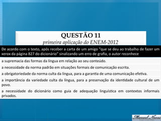 QUESTÃO 11
                                            primeira aplicação do ENEM-2012
De	
   acordo	
   com	
   o	
   texto,	
   após	
   receber	
   a	
   carta	
   de	
   um	
   amigo	
   “que	
   se	
   deu	
   ao	
   trabalho	
   de	
   fazer	
   um	
  
xerox	
  da	
  página	
  827	
  do	
  dicionário”	
  sinalizando	
  um	
  erro	
  de	
  graﬁa,	
  o	
  autor	
  reconhece	
  
a	
  supremacia	
  das	
  formas	
  da	
  língua	
  em	
  relação	
  ao	
  seu	
  conteúdo.	
  
a	
  necessidade	
  da	
  norma	
  padrão	
  em	
  situações	
  formais	
  de	
  comunicação	
  escrita.	
  
a	
  obrigatoriedade	
  da	
  norma	
  culta	
  da	
  língua,	
  para	
  a	
  garan@a	
  de	
  uma	
  comunicação	
  efe@va.	
  
a	
   importância	
   da	
   variedade	
   culta	
   da	
   língua,	
   para	
   a	
   preservação	
   da	
   iden@dade	
   cultural	
   de	
   um	
  
povo.	
  
a	
   necessidade	
   do	
   dicionário	
   como	
   guia	
   de	
   adequação	
   linguís@ca	
   em	
   contextos	
   informais
                                                                                                                               	
  
privados.	
  
 