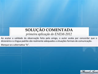SOLUÇÃO COMENTADA
                                      primeira aplicação do ENEM-2012
Ao	
   acatar	
   a	
   validade	
   da	
   observação	
   feita	
   pelo	
   amigo,	
   o	
   autor	
   acaba	
   por	
   concordar	
   que	
   o	
  
dicionário	
  e	
  a	
  língua	
  padrão	
  são	
  realmente	
  adequados	
  a	
  situações	
  formais	
  de	
  comunicação.	
  
Marque-­‐se	
  a	
  alterna@va	
  “b”.	
  
 