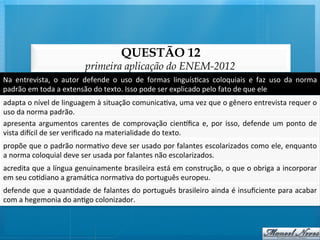 QUESTÃO 12
                                       primeira aplicação do ENEM-2012
Na	
   entrevista,	
   o	
   autor	
   defende	
   o	
   uso	
   de	
   formas	
   linguís@cas	
   coloquiais	
   e	
   faz	
   uso	
   da	
   norma	
  
padrão	
  em	
  toda	
  a	
  extensão	
  do	
  texto.	
  Isso	
  pode	
  ser	
  explicado	
  pelo	
  fato	
  de	
  que	
  ele	
  
adapta	
  o	
  nível	
  de	
  linguagem	
  à	
  situação	
  comunica@va,	
  uma	
  vez	
  que	
  o	
  gênero	
  entrevista	
  requer	
  o	
  
uso	
  da	
  norma	
  padrão.	
  
apresenta	
   argumentos	
   carentes	
   de	
   comprovação	
   cienqﬁca	
   e,	
   por	
   isso,	
   defende	
   um	
   ponto	
   de   	
  
vista	
  di‚cil	
  de	
  ser	
  veriﬁcado	
  na	
  materialidade	
  do	
  texto.	
  
propõe	
  que	
  o	
  padrão	
  norma@vo	
  deve	
  ser	
  usado	
  por	
  falantes	
  escolarizados	
  como	
  ele,	
  enquanto	
  
a	
  norma	
  coloquial	
  deve	
  ser	
  usada	
  por	
  falantes	
  não	
  escolarizados.	
  
acredita	
  que	
  a	
  língua	
  genuinamente	
  brasileira	
  está	
  em	
  construção,	
  o	
  que	
  o	
  obriga	
  a	
  incorporar
                                                                                                                                      	
  
em	
  seu	
  co@diano	
  a	
  gramá@ca	
  norma@va	
  do	
  português	
  europeu.	
  
defende	
  que	
  a	
  quan@dade	
  de	
  falantes	
  do	
  português	
  brasileiro	
  ainda	
  é	
  insuﬁciente	
  para	
  acabar
                                                                                                                                 	
  
com	
  a	
  hegemonia	
  do	
  an@go	
  colonizador.	
  
 