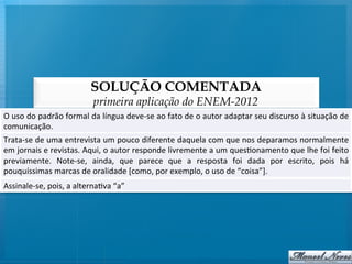 SOLUÇÃO COMENTADA
                                        primeira aplicação do ENEM-2012
O	
  uso	
  do	
  padrão	
  formal	
  da	
  língua	
  deve-­‐se	
  ao	
  fato	
  de	
  o	
  autor	
  adaptar	
  seu	
  discurso	
  à	
  situação	
  de	
  
comunicação.	
  
Trata-­‐se	
   de	
   uma	
   entrevista	
   um	
   pouco	
   diferente	
   daquela	
   com	
   que	
   nos	
   deparamos	
   normalmente                	
  
em	
   jornais	
   e	
   revistas.	
   Aqui,	
   o	
   autor	
   responde	
   livremente	
   a	
   um	
   ques@onamento	
   que	
   lhe	
   foi	
   feito	
  
previamente.	
   Note-­‐se,	
   ainda,	
   que	
   parece	
   que	
   a	
   resposta	
   foi	
   dada	
   por	
   escrito,	
   pois	
   há               	
  
pouquíssimas	
  marcas	
  de	
  oralidade	
  [como,	
  por	
  exemplo,	
  o	
  uso	
  de	
  “coisa”].	
  
Assinale-­‐se,	
  pois,	
  a	
  alterna@va	
  “a”	
  
 